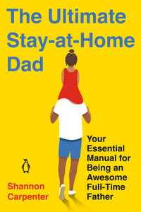 The Ultimate Stay-at-Home Dad : Your Essential Manual for Being an Awesome Full-Time Father