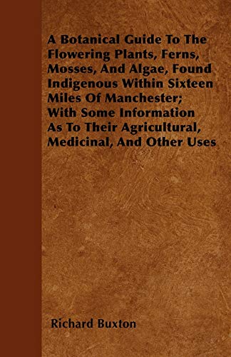A Botanical Guide to the Flowering Plants, Ferns, Mosses, and Algae, found Indigenous within Sixteen Miles of Manchester; With Some Information as to th