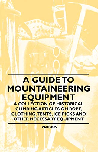 A Guide to Mountaineering Equipment - A Collection of Historical Climbing Articles on Rope, Clothing, Tents, Ice Picks and Other Necessary Equipment