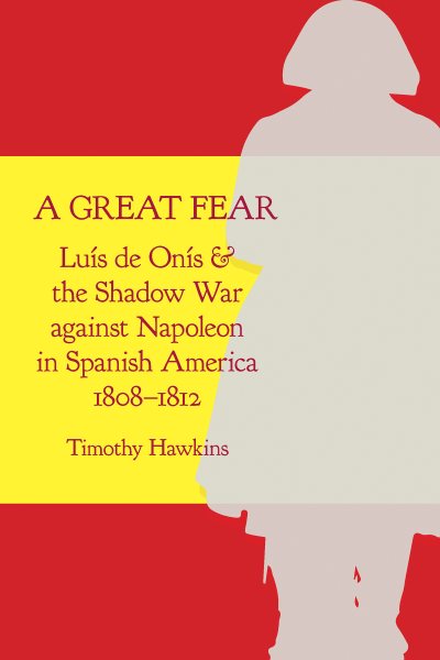 A Great Fear: Luís de Onís and the Shadow War Against Napoleon in Spanish America, 1808-1812 (First Edition, First)