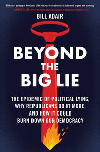 Beyond the Big Lie: The Epidemic of Political Lying, Why Republicans Do It More, and How It Could Burn Down Our Democracy