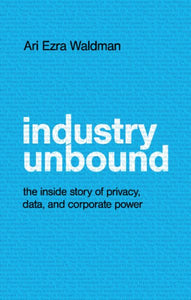 Industry Unbound: The Inside Story of Privacy, Data, and Corporate Power