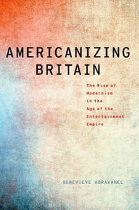 Americanizing Britain: The Rise of Modernism in the Age of the Entertainment Empire