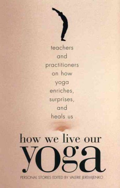 How We Live Our Yoga: Teachers and Practitioners on How Yoga Enriches, Surprises, and Heals Us: Person al Stories
