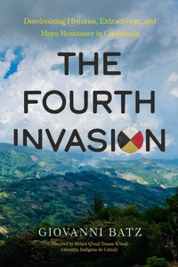 Fourth Invasion: Decolonizing Histories, Extractivism, and Maya Resistance in Guatemala