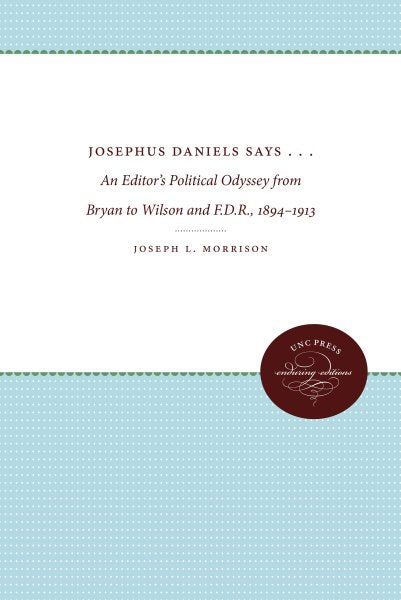 Josephus Daniels Says . . .: An Editor's Political Odyssey from Bryan to Wilson and F.D.R., 1894-1913