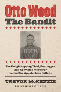 Otto Wood, the Bandit: The Freighthopping Thief, Bootlegger, and Convicted Murderer Behind the Appalachian Ballads